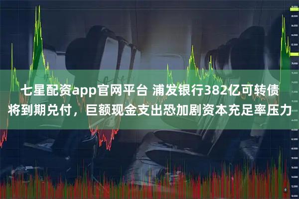 七星配资app官网平台 浦发银行382亿可转债将到期兑付，巨额现金支出恐加剧资本充足率压力