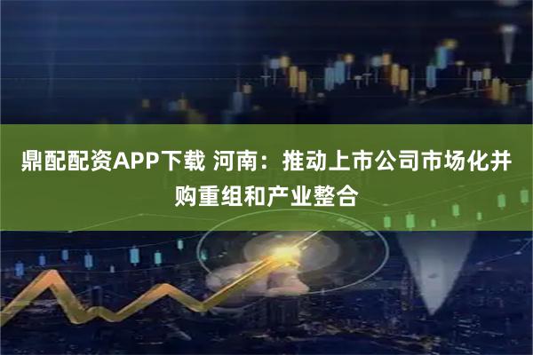 鼎配配资APP下载 河南：推动上市公司市场化并购重组和产业整合