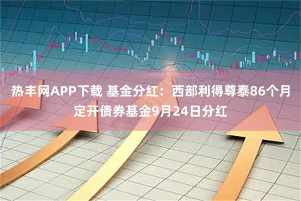 热丰网APP下载 基金分红：西部利得尊泰86个月定开债券基金9月24日分红