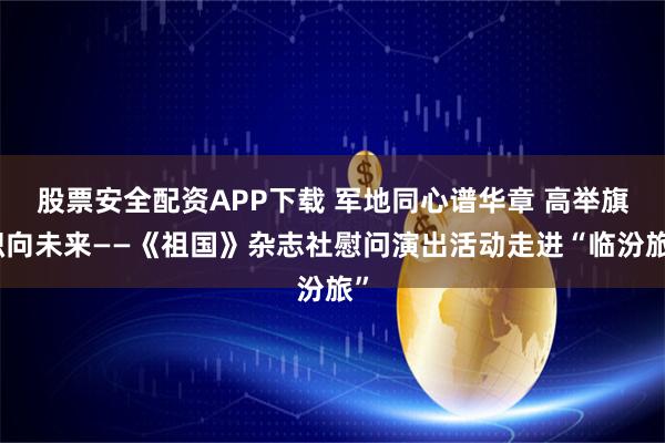 股票安全配资APP下载 军地同心谱华章 高举旗帜向未来——《祖国》杂志社慰问演出活动走进“临汾旅”