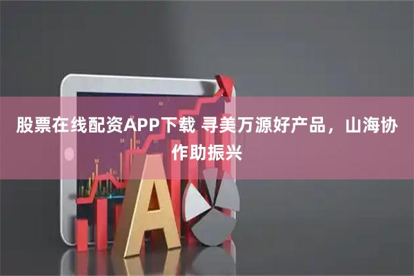 股票在线配资APP下载 寻美万源好产品，山海协作助振兴