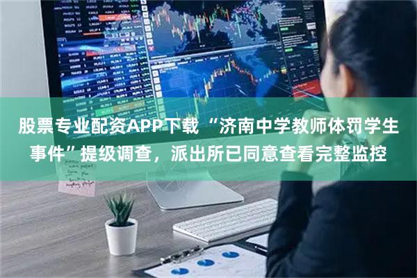 股票专业配资APP下载 “济南中学教师体罚学生事件”提级调查，派出所已同意查看完整监控