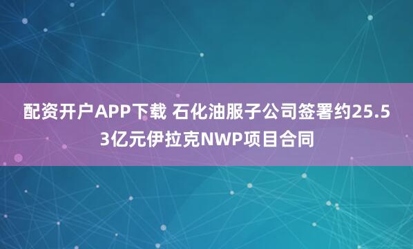 配资开户APP下载 石化油服子公司签署约25.53亿元伊拉克NWP项目合同