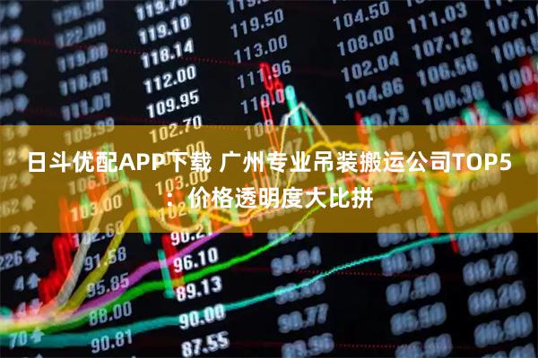 日斗优配APP下载 广州专业吊装搬运公司TOP5:价格透明度大比拼
