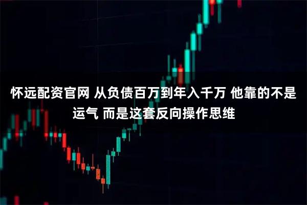 怀远配资官网 从负债百万到年入千万 他靠的不是运气 而是这套反向操作思维