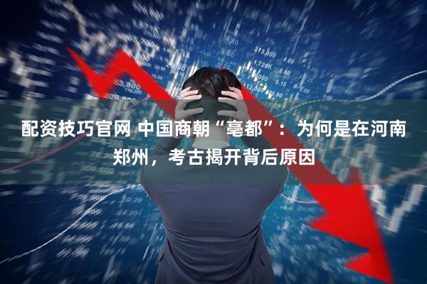 配资技巧官网 中国商朝“亳都”：为何是在河南郑州，考古揭开背后原因
