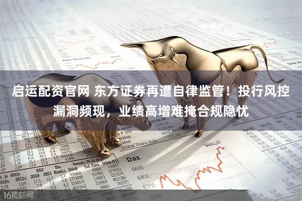 启运配资官网 东方证券再遭自律监管！投行风控漏洞频现，业绩高增难掩合规隐忧