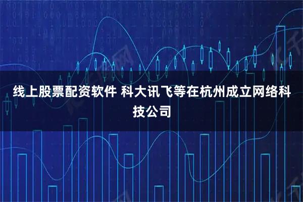 线上股票配资软件 科大讯飞等在杭州成立网络科技公司