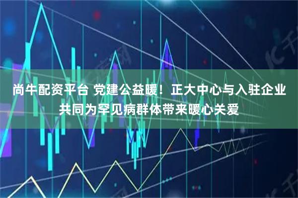 尚牛配资平台 党建公益暖！正大中心与入驻企业共同为罕见病群体带来暖心关爱