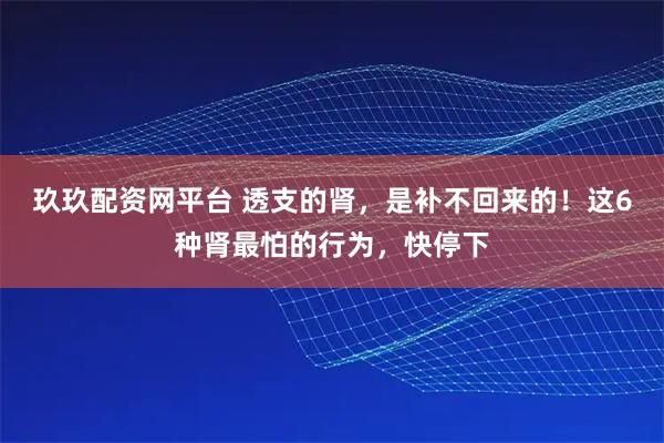 玖玖配资网平台 透支的肾，是补不回来的！这6种肾最怕的行为，快停下
