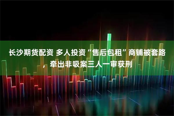 长沙期货配资 多人投资“售后包租”商铺被套路，牵出非吸案三人一审获刑