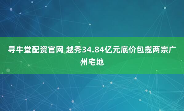 寻牛堂配资官网 越秀34.84亿元底价包揽两宗广州宅地