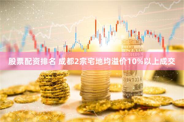 股票配资排名 成都2宗宅地均溢价10%以上成交