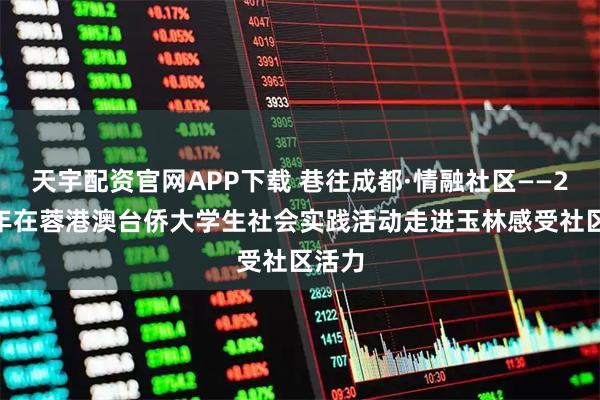 天宇配资官网APP下载 巷往成都·情融社区——2025年在蓉港澳台侨大学生社会实践活动走进玉林感受社区活力