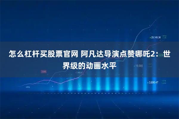 怎么杠杆买股票官网 阿凡达导演点赞哪吒2:世界级的动画水平