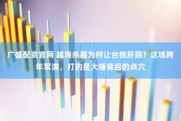 广盛配资官网 越海杀器为何让台独肝颤？这场跨年军演，打的是大锤背后的点穴