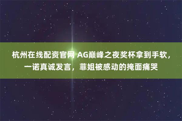 杭州在线配资官网 AG巅峰之夜奖杯拿到手软,一诺真诚发言,菲姐被感动的掩面痛哭