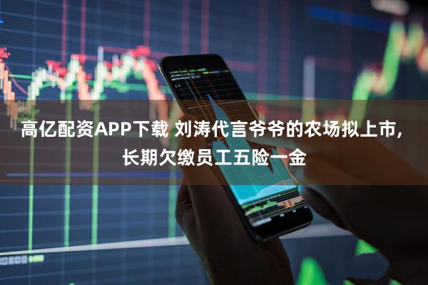 高亿配资APP下载 刘涛代言爷爷的农场拟上市, 长期欠缴员工五险一金