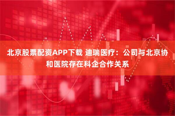 北京股票配资APP下载 迪瑞医疗：公司与北京协和医院存在科企合作关系