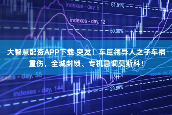 大智慧配资APP下载 突发！车臣领导人之子车祸重伤，全城封锁、专机急调莫斯科！