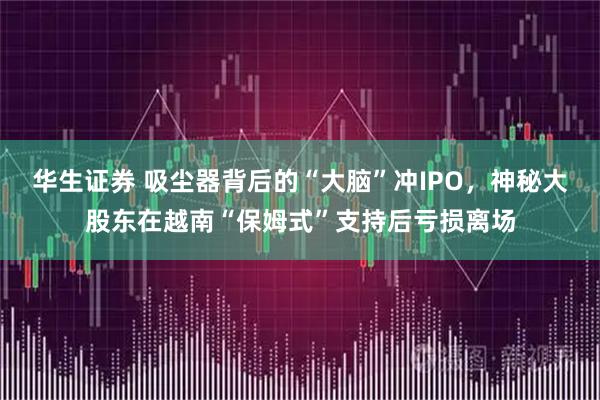 华生证券 吸尘器背后的“大脑”冲IPO，神秘大股东在越南“保姆式”支持后亏损离场