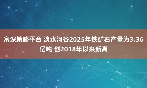 富深策略平台 淡水河谷2025年铁矿石产量为3.36亿吨 创2018年以来新高