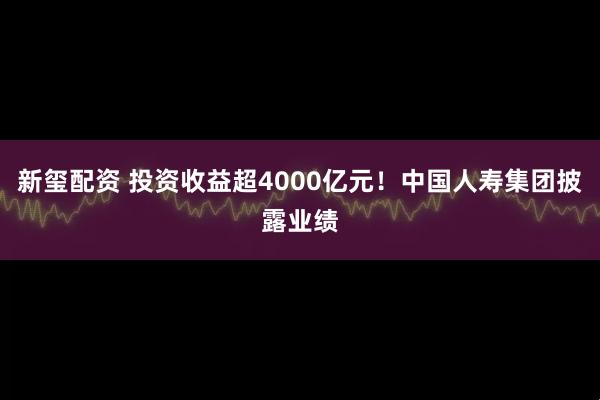 新玺配资 投资收益超4000亿元！中国人寿集团披露业绩