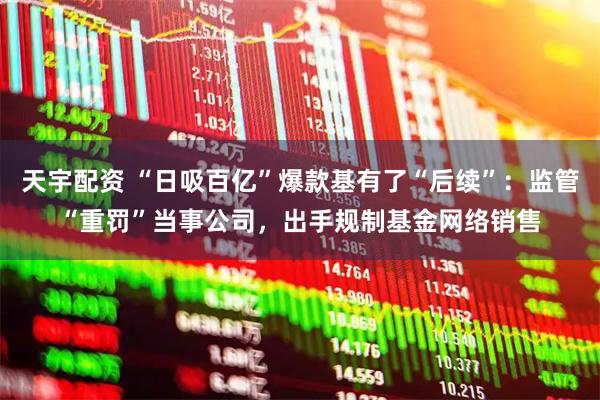 天宇配资 “日吸百亿”爆款基有了“后续”：监管“重罚”当事公司，出手规制基金网络销售