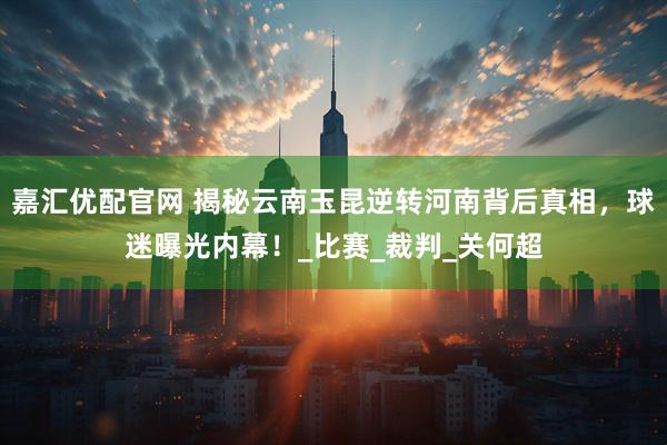 嘉汇优配官网 揭秘云南玉昆逆转河南背后真相，球迷曝光内幕！_比赛_裁判_关何超