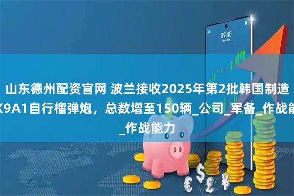 山东德州配资官网 波兰接收2025年第2批韩国制造的K9A1自行榴弹炮，总数增至150辆_公司_军备_作战能力