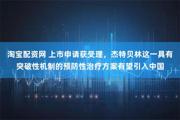 淘宝配资网 上市申请获受理，杰特贝林这一具有突破性机制的预防性治疗方案有望引入中国