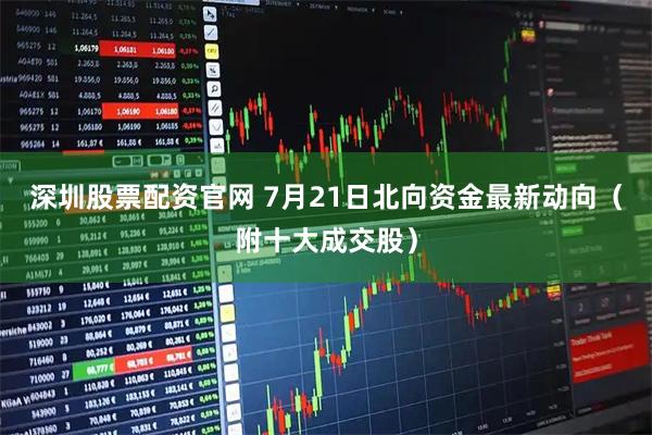 深圳股票配资官网 7月21日北向资金最新动向（附十大成交股）