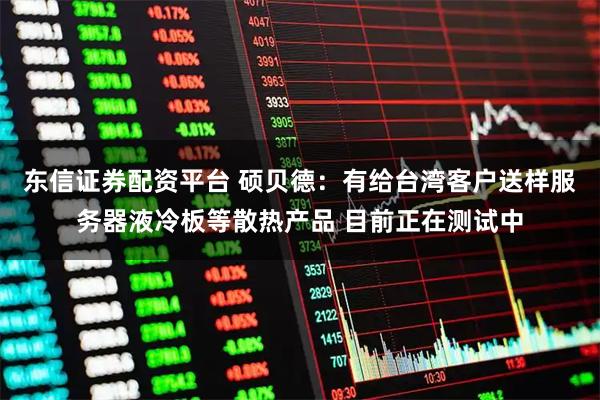 东信证券配资平台 硕贝德：有给台湾客户送样服务器液冷板等散热产品 目前正在测试中