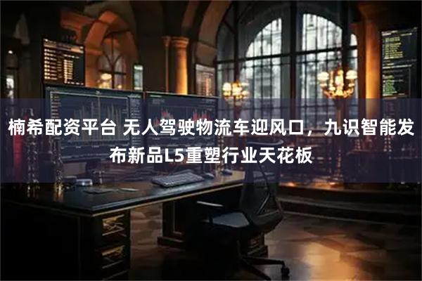 楠希配资平台 无人驾驶物流车迎风口，九识智能发布新品L5重塑行业天花板