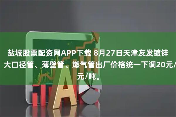 盐城股票配资网APP下载 8月27日天津友发镀锌管、大口径管、薄壁管、燃气管出厂价格统一下调20元/吨。