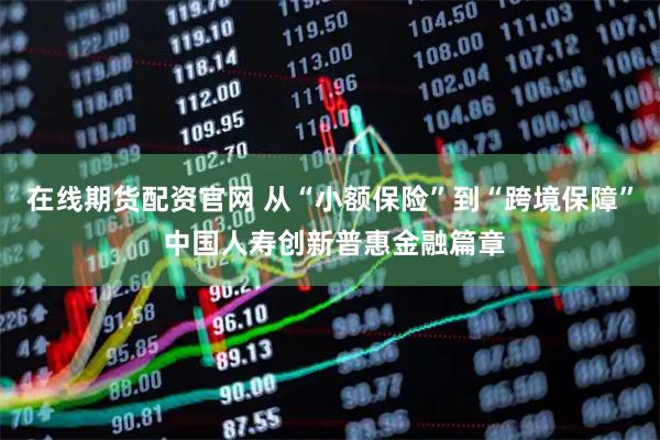 在线期货配资官网 从“小额保险”到“跨境保障” 中国人寿创新普惠金融篇章