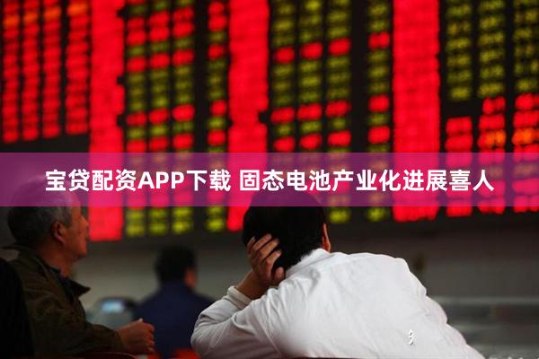 宝贷配资APP下载 固态电池产业化进展喜人