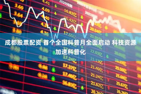 成都股票配资 首个全国科普月全面启动 科技资源加速科普化