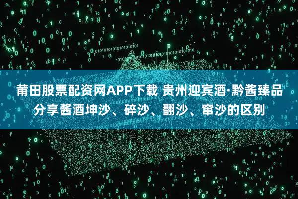 莆田股票配资网APP下载 贵州迎宾酒·黔酱臻品分享酱酒坤沙、碎沙、翻沙、窜沙的区别