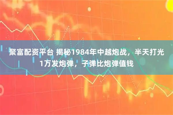 聚富配资平台 揭秘1984年中越炮战,半天打光1万发炮弹,子弹比炮弹值钱
