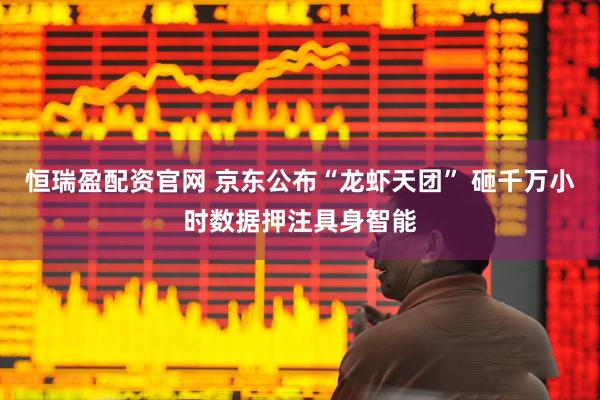 恒瑞盈配资官网 京东公布“龙虾天团” 砸千万小时数据押注具身智能
