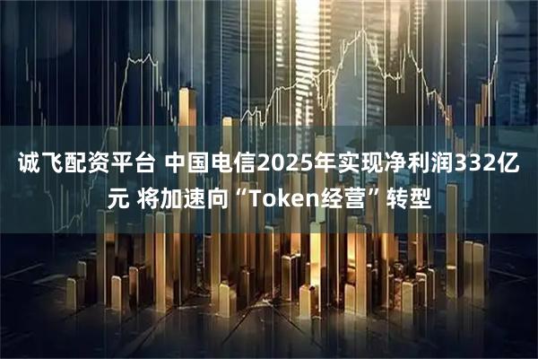 诚飞配资平台 中国电信2025年实现净利润332亿元 将加速向“Token经营”转型