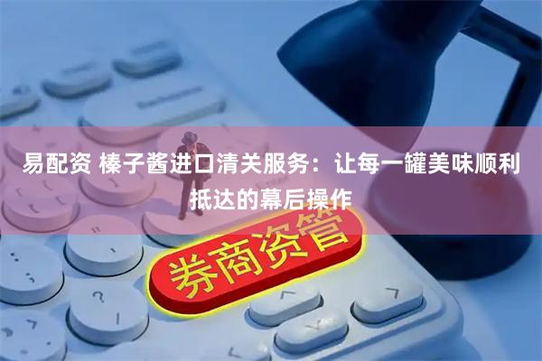 易配资 榛子酱进口清关服务：让每一罐美味顺利抵达的幕后操作